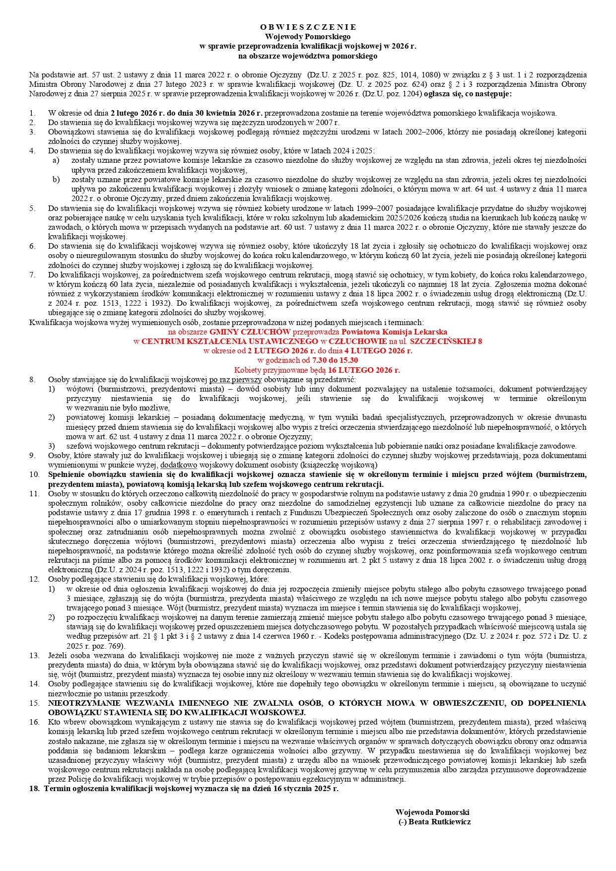 O B W I E S Z C Z E N I E  Wojewody Pomorskiego w&nbsp;sprawie przeprowadzenia kwalifikacji wojskowej w&nbsp;2026 r. na&nbsp;obszarze wojew&oacute;dztwa pomorskiego  Na podstawie art. 57 ust. 2 ustawy z&nbsp;dnia 11 marca 2022 r. o&nbsp;obronie Ojczyzny (Dz. U. z&nbsp;2025 r. poz. 825, 1014, 1080) w&nbsp;związku z&nbsp;&sect; 3 ust. 1 i&nbsp;2 rozporządzenia Ministra Obrony Narodowej z&nbsp;dnia 27 lutego 2023 r. w&nbsp;sprawie kwalifikacji wojskowej (Dz. U. z&nbsp;2025 r. poz. 624) oraz&nbsp;&sect; 2 i&nbsp;3 rozporządzenia Ministra Obrony Narodowej z&nbsp;dnia 27 sierpnia 2025 r. w&nbsp;sprawie przeprowadzenia kwalifikacji wojskowej w&nbsp;2026 r. (Dz. U. poz. 1204) ogłasza się, co następuje:  W okresie od dnia 2 lutego 2026 r. do dnia 30 kwietnia 2026 r. przeprowadzona zostanie na&nbsp;terenie wojew&oacute;dztwa pomorskiego kwalifikacja wojskowa.  Do stawienia się do kwalifikacji wojskowej wzywa się mężczyzn urodzonych w&nbsp;2007 r.  Obowiązkowi stawienia się do kwalifikacji wojskowej podlegają r&oacute;wnież mężczyźni urodzeni w&nbsp;latach 2002&ndash;2006, kt&oacute;rzy nie posiadają określonej kategorii zdolności do czynnej służby wojskowej.  Do stawienia się do kwalifikacji wojskowej wzywa się r&oacute;wnież osoby, kt&oacute;re w&nbsp;latach 2024 i&nbsp;2025: a) zostały uznane przez powiatowe komisje lekarskie za czasowo niezdolne do służby wojskowej ze względu na&nbsp;stan zdrowia, jeżeli okres tej niezdolności upływa przed zakończeniem kwalifikacji wojskowej, b) zostały uznane przez powiatowe komisje lekarskie za czasowo niezdolne do służby wojskowej ze względu na&nbsp;stan zdrowia, jeżeli okres tej niezdolności upływa po zakończeniu kwalifikacji wojskowej i&nbsp;złożyły wniosek o&nbsp;zmianę kategorii zdolności, o&nbsp;kt&oacute;rym mowa w&nbsp;art. 64 ust. 4 ustawy z&nbsp;dnia 11 marca 2022 r. o&nbsp;obronie Ojczyzny, przed dniem zakończenia kwalifikacji wojskowej.  Do stawienia się do kwalifikacji wojskowej wzywa się r&oacute;wnież kobiety urodzone w&nbsp;latach 1999&ndash;2007, posiadające kwalifikacje przydatne do służby wojskowej oraz&nbsp;pobierające naukę w&nbsp;celu uzyskania tych kwalifikacji, kt&oacute;re w&nbsp;roku szkolnym lub&nbsp;akademickim 2025/2026 kończą studia na&nbsp;kierunkach lub&nbsp;kończą naukę w&nbsp;zawodach, o&nbsp;kt&oacute;rych mowa w&nbsp;przepisach wydanych na&nbsp;podstawie art. 60 ust. 7 ustawy z&nbsp;dnia 11 marca 2022 r. o&nbsp;obronie Ojczyzny, kt&oacute;re nie stawiły się dotychczas do kwalifikacji wojskowej.  Do stawienia się do kwalifikacji wojskowej wzywa się r&oacute;wnież osoby, kt&oacute;re ukończyły 18 lat życia i&nbsp;zgłosiły się ochotniczo do kwalifikacji wojskowej, oraz&nbsp;osoby o&nbsp;nieuregulowanym stosunku do służby wojskowej do końca roku kalendarzowego, w&nbsp;kt&oacute;rym kończą 60 lat życia, jeżeli nie posiadają określonej kategorii zdolności do czynnej służby wojskowej i&nbsp;zgłoszą się do kwalifikacji wojskowej.  Do kwalifikacji wojskowej, za pośrednictwem szefa wojskowego centrum rekrutacji, mogą stawić się ochotnicy, w&nbsp;tym kobiety, do końca roku kalendarzowego, w&nbsp;kt&oacute;rym kończą 60 lat życia, niezależnie od posiadanych kwalifikacji i&nbsp;wykształcenia, jeżeli ukończyły co najmniej 18 lat życia. Zgłoszenia można dokonać r&oacute;wnież z&nbsp;wykorzystaniem środk&oacute;w komunikacji elektronicznej w&nbsp;rozumieniu ustawy z&nbsp;dnia 18 lipca 2002 r. o&nbsp;świadczeniu usług drogą elektroniczną (Dz. U. z&nbsp;2024 r. poz. 1513, 1222 i&nbsp;1932). Do kwalifikacji wojskowej, za pośrednictwem szefa wojskowego centrum rekrutacji, mogą stawić się r&oacute;wnież osoby ubiegające się o&nbsp;zmianę kategorii zdolności do służby wojskowej.  Kwalifikacja wojskowa wyżej wymienionych os&oacute;b zostanie przeprowadzona w&nbsp;niżej podanych miejscach i&nbsp;terminach:  na&nbsp;obszarze GMINY CZŁUCH&Oacute;W przeprowadza Powiatowa Komisja Lekarska w&nbsp;CENTRUM KSZTAŁCENIA USTAWICZNEGO W CZŁUCHOWIE na&nbsp;ul. SZCZECIŃSKIEJ 8 w&nbsp;okresie od 2 LUTEGO 2026 r. do dnia 16 LUTEGO 2026 r. w&nbsp;godzinach od 7.30 do 15.30  Kobiety przyjmowane będą 16 LUTEGO 2026 r.  Osoby stawiające się do kwalifikacji wojskowej po raz pierwszy obowiązane są przedstawić:  w&oacute;jtowi (burmistrzowi, prezydentowi miasta) &ndash; dow&oacute;d osobisty lub&nbsp;inny dokument pozwalający na&nbsp;ustalenie tożsamości, dokument potwierdzający przyczyny niestawienia się do kwalifikacji wojskowej, jeżeli stawienie się do kwalifikacji wojskowej w&nbsp;terminie określonym w&nbsp;wezwaniu nie było możliwe,  powiatowej komisji lekarskiej &ndash; posiadaną dokumentację medyczną, w&nbsp;tym wyniki badań specjalistycznych, przeprowadzonych w&nbsp;okresie dwunastu miesięcy przed dniem stawienia się do kwalifikacji wojskowej albo&nbsp;wypis z&nbsp;treści orzeczenia stwierdzającego niezdolność lub&nbsp;niepełnosprawność, o&nbsp;kt&oacute;rych mowa w&nbsp;art. 62 ust. 4 ustawy z&nbsp;dnia 11 marca 2022 r. o&nbsp;obronie Ojczyzny,  szefowi wojskowego centrum rekrutacji &ndash; dokument potwierdzający poziom wykształcenia lub&nbsp;pobieranie nauki oraz&nbsp;posiadane kwalifikacje zawodowe.  Osoby, kt&oacute;re stawały już do kwalifikacji wojskowej i&nbsp;ubiegają się o&nbsp;zmianę kategorii zdolności do czynnej służby wojskowej, przedstawiają, poza dokumentami wymienionymi w&nbsp;punkcie 8, dodatkowo wojskowy dokument osobisty (książeczkę wojskową).  Spełnienie obowiązku stawienia się do kwalifikacji wojskowej oznacza stawienie się w&nbsp;określonym terminie i&nbsp;miejscu przed w&oacute;jtem (burmistrzem, prezydentem miasta), powiatową komisją lekarską lub&nbsp;szefem wojskowego centrum rekrutacji.  Osoby, w&nbsp;stosunku do kt&oacute;rych orzeczono całkowitą niezdolność do pracy w&nbsp;gospodarstwie rolnym na&nbsp;podstawie ustawy z&nbsp;dnia 20 grudnia 1990 r. o&nbsp;ubezpieczeniu społecznym rolnik&oacute;w, osoby całkowicie niezdolne do pracy oraz&nbsp;niezdolne do samodzielnej egzystencji lub&nbsp;uznane za całkowicie niezdolne do pracy na&nbsp;podstawie ustawy z&nbsp;dnia 17 grudnia 1998 r. o&nbsp;emeryturach i&nbsp;rentach z&nbsp;Funduszu Ubezpieczeń Społecznych oraz&nbsp;osoby zaliczone do os&oacute;b o&nbsp;znacznym stopniu niepełnosprawności albo&nbsp;o umiarkowanym stopniu niepełnosprawności w&nbsp;rozumieniu przepis&oacute;w ustawy z&nbsp;dnia 27 sierpnia 1997 r. o&nbsp;rehabilitacji zawodowej i&nbsp;społecznej oraz&nbsp;zatrudnianiu os&oacute;b niepełnosprawnych, mogą zostać zwolnione z&nbsp;obowiązku osobistego stawiennictwa do kwalifikacji wojskowej w&nbsp;przypadku skutecznego doręczenia w&oacute;jtowi (burmistrzowi, prezydentowi miasta) orzeczenia albo&nbsp;wypisu z&nbsp;treści orzeczenia stwierdzającego niezdolność lub&nbsp;niepełnosprawność, albo&nbsp;podstawie kt&oacute;rego można określić zdolność tych os&oacute;b do czynnej służby wojskowej, oraz&nbsp;poinformowania szefa wojskowego centrum rekrutacji na&nbsp;piśmie albo&nbsp;za pomocą środk&oacute;w komunikacji elektronicznej w&nbsp;rozumieniu art. 2 pkt 5 ustawy z&nbsp;dnia 18 lipca 2002 r. o&nbsp;świadczeniu usług drogą elektroniczną (Dz. U. z&nbsp;2024 r. poz. 1513, 1222 i&nbsp;1932).  Osoby podlegające stawieniu się do kwalifikacji wojskowej, kt&oacute;re:  w&nbsp;okresie od dnia ogłoszenia kwalifikacji wojskowej do dnia jej rozpoczęcia zmieniły miejsce pobytu stałego albo&nbsp;pobytu czasowego trwającego ponad 3 miesiące, zgłaszają się do w&oacute;jta (burmistrza, prezydenta miasta) właściwego ze względu na&nbsp;nowe miejsce pobytu stałego albo&nbsp;pobytu czasowego trwającego ponad 3 miesiące. W&oacute;jt (burmistrz, prezydent miasta) wyznacza im miejsce i&nbsp;termin stawienia się do kwalifikacji wojskowej,  po rozpoczęciu kwalifikacji wojskowej na&nbsp;danym terenie zamierzają zmienić miejsce pobytu stałego albo&nbsp;pobytu czasowego trwającego ponad 3 miesiące, stawiają się do kwalifikacji wojskowej przed opuszczeniem miejsca dotychczasowego pobytu. W pozostałych przypadkach właściwość miejscową ustala się według przepis&oacute;w art. 21 &sect; 1 pkt 3 i&nbsp;&sect; 2 ustawy z&nbsp;dnia 14 czerwca 1960 r. &ndash; Kodeks postępowania administracyjnego (Dz. U. z&nbsp;2024 r. poz. 572 i&nbsp;Dz. U. z&nbsp;2025 r. poz. 769).  Jeżeli osoba wezwana do kwalifikacji wojskowej nie może z&nbsp;ważnych przyczyn stawić się w&nbsp;określonym terminie i&nbsp;zawiadomi o&nbsp;tym w&oacute;jta (burmistrza, prezydenta miasta) do dnia, w&nbsp;kt&oacute;rym była obowiązana stawić się do kwalifikacji wojskowej, oraz&nbsp;przedstawi dokument potwierdzający przyczyny niestawienia się, w&oacute;jt (burmistrz, prezydent miasta) wyznacza tej osobie inny niż określony w&nbsp;wezwaniu termin stawienia się do kwalifikacji wojskowej.  Osoby podlegające stawieniu się do kwalifikacji wojskowej, kt&oacute;re nie dopełniły tego obowiązku w&nbsp;określonym terminie i&nbsp;miejscu, są obowiązane to uczynić niezwłocznie po ustaniu przeszkody.  NIEOTRZYMANIE WEZWANIA IMIENNEGO NIE ZWALNIA OS&Oacute;B, O KT&Oacute;RYCH MOWA W OBWIESZCZENIU, OD DOPEŁNIENIA OBOWIĄZKU STAWIENIA SIĘ DO KWALIFIKACJI WOJSKOWEJ.  Kto wbrew obowiązkom wynikającym z&nbsp;ustawy nie stawia się do kwalifikacji wojskowej przed w&oacute;jtem (burmistrzem, prezydentem miasta), przed właściwą powiatową komisją lekarską lub&nbsp;przed szefem wojskowego centrum rekrutacji w&nbsp;określonym terminie i&nbsp;miejscu albo&nbsp;nie przedstawia dokument&oacute;w, kt&oacute;rych przedstawienie nakazane jest, nie zgłasza się w&nbsp;określonym terminie i&nbsp;miejscu na&nbsp;wezwanie właściwych organ&oacute;w w&nbsp;sprawach dotyczących obowiązku obrony oraz&nbsp;odmawia poddania się badaniom lekarskim &ndash; podlega karze ograniczenia wolności albo&nbsp;grzywny. W przypadku niestawienia się do kwalifikacji wojskowej bez uzasadnionej przyczyny właściwy w&oacute;jt (burmistrz, prezydent miasta) z&nbsp;urzędu albo&nbsp;na wniosek przewodniczącego powiatowej komisji lekarskiej lub&nbsp;szefa wojskowego centrum rekrutacji nakłada na&nbsp;osobę podlegającą kwalifikacji wojskowej grzywnę w&nbsp;celu przymuszenia albo&nbsp;zarządza przymusowe doprowadzenie przez Policję do kwalifikacji wojskowej w&nbsp;trybie przepis&oacute;w o&nbsp;postępowaniu egzekucyjnym w&nbsp;administracji.  &mdash;  Termin ogłoszenia kwalifikacji wojskowej wyznacza się na&nbsp;dzień 16 stycznia 2025 r.  Wojewoda Pomorski (-) Beata Rutkiewicz