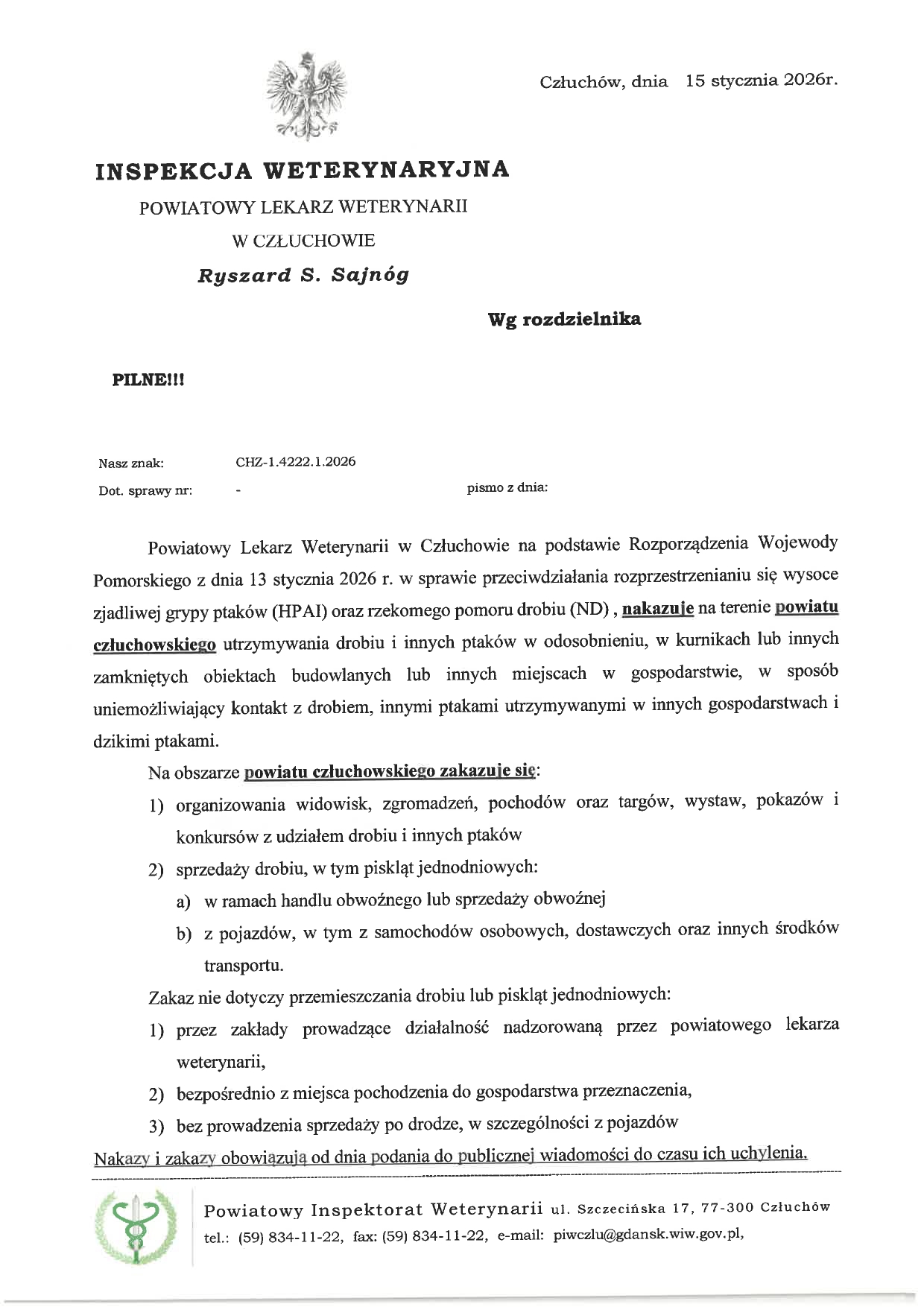 Człuch&oacute;w, dnia 15 stycznia 2026 r.  INSPEKCJA WETERYNARYJNA POWIATOWY LEKARZ WETERYNARII W CZŁUCHOWIE  Ryszard S. Sajn&oacute;g  Wg rozdzielnika  PILNE!!!  Nasz znak: CHZ-1.4222.1.2026 Dot. sprawy nr: &ndash; pismo z&nbsp;dnia:  Powiatowy Lekarz Weterynarii w&nbsp;Człuchowie na&nbsp;podstawie Rozporządzenia Wojewody Pomorskiego z&nbsp;dnia 13 stycznia 2026 r. w&nbsp;sprawie przeciwdziałania rozprzestrzenianiu się wysoce zjadliwej grypy ptak&oacute;w (HPAI) oraz&nbsp;rzekomego pomoru drobiu (ND), nakazuje na&nbsp;terenie powiatu człuchowskiego utrzymywania drobiu i&nbsp;innych ptak&oacute;w w&nbsp;odosobnieniu, w&nbsp;kurnikach lub&nbsp;innych zamkniętych obiektach budowlanych lub&nbsp;innych miejscach w&nbsp;gospodarstwie, w&nbsp;spos&oacute;b uniemożliwiający kontakt z&nbsp;drobiem, innymi ptakami utrzymywanymi w&nbsp;innych gospodarstwach i&nbsp;dzikimi ptakami.  Na obszarze powiatu człuchowskiego zakazuje się:  organizowania widowisk, zgromadzeń, pochod&oacute;w oraz&nbsp;targ&oacute;w, wystaw, pokaz&oacute;w i&nbsp;konkurs&oacute;w z&nbsp;udziałem drobiu i&nbsp;innych ptak&oacute;w  sprzedaży drobiu, w&nbsp;tym piskląt jednodniowych:    a) w&nbsp;ramach handlu obwoźnego lub&nbsp;sprzedaży obwoźnej    b) z&nbsp;pojazd&oacute;w, w&nbsp;tym z&nbsp;samochod&oacute;w osobowych, dostawczych oraz&nbsp;innych środk&oacute;w transportu.  Zakaz nie dotyczy przemieszczania drobiu lub&nbsp;piskląt jednodniowych:  przez zakłady prowadzące działalność nadzorowaną przez powiatowego lekarza weterynarii,  bezpośrednio z&nbsp;miejsca pochodzenia do gospodarstwa przeznaczenia,  bez prowadzenia sprzedaży po drodze, w&nbsp;szczeg&oacute;lności z&nbsp;pojazd&oacute;w  Nakazy i&nbsp;zakazy obowiązują od dnia podania do publicznej wiadomości do czasu ich uchylenia.  Ponadto Gł&oacute;wny Lekarz Weterynarii przypomina, że&nbsp;zgodnie z&nbsp;obowiązującym prawem, w&nbsp;celu umożliwienia szybkiej reakcji służb weterynaryjnych na&nbsp;ewentualne wystąpienie choroby oraz&nbsp;zapobieżenie jej dalszemu rozprzestrzenianiu się, hodowcy powinni zgłaszać do odpowiednich os&oacute;b i&nbsp;instytucji (lekarz weterynarii prywatnej praktyki, powiatowy lekarz weterynarii, w&oacute;jt/burmistrz/prezydent miasta) każde podejrzenie wystąpienia choroby zakaźnej u drobiu, w&nbsp;tym r&oacute;wnież tego, kt&oacute;re może nasuwać podejrzenie wystąpienia wysoce zjadliwej grypy ptak&oacute;w.  W szczeg&oacute;lności niepok&oacute;j hodowc&oacute;w powinny wzbudzić następujące okoliczności i&nbsp;objawy u ptak&oacute;w: &ndash; zwiększone padnięcia ptak&oacute;w w&nbsp;gospodarstwie; &ndash; spadek dziennej produkcji jaj; &ndash; spadek przyjęcia paszy lub&nbsp;wody; &ndash; objawy kliniczne u ptak&oacute;w: drgawki, skręty szyi, paraliż n&oacute;g i&nbsp;skrzydeł, niezborność ruch&oacute;w, duszność, sinica, wybroczyny, biegunka.  Z poważaniem  POWIATOWY LEKARZ WETERYNARII w&nbsp;Człuchowie  Ryszard S. Sajn&oacute;g  Otrzymują:  Starostwo Powiatowe w&nbsp;Człuchowie.  Urząd Miasta w&nbsp;Człuchowie.  Urząd Miasta i&nbsp;Gminy w&nbsp;Debrznie.  Urząd Miasta i&nbsp;Gminy Czarne.  Urząd Gminy w&nbsp;Człuchowie.  Urząd Gminy w&nbsp;Przechlewie.  Urząd Gminy w&nbsp;Rzeczenicy.  Urząd Gminy w&nbsp;Koczale.  BP Ośrodka Doradztwa Rolniczego w&nbsp;Człuchowie.  BP Pomorskiej Izby Rolniczej.  BP Agencji Restrukturyzacji i&nbsp;Modernizacji Rolnictwa w&nbsp;Człuchowie.  a/a.